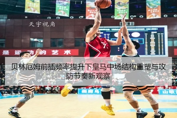 贝林厄姆前插频率提升下皇马中场结构重塑与攻防节奏新观察